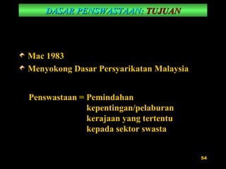 DASAR PENSWASTAAN:   TUJUAN Mac 1983 Menyokong Dasar Persyarikatan Malaysia Penswastaan = Pemindahan kepentingan/pelaburan kerajaan yang tertentu kepada sektor swasta 