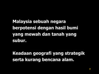 Malaysia sebuah negara berpotensi dengan hasil bumi yang mewah dan tanah yang subur. Keadaan geografi yang strategik serta kurang bencana alam. 