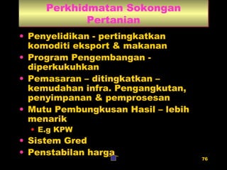Perkhidmatan Sokongan Pertanian Penyelidikan - pertingkatkan komoditi eksport & makanan Program Pengembangan - diperkukuhkan Pemasaran – ditingkatkan – kemudahan infra. Pengangkutan, penyimpanan & pemprosesan Mutu Pembungkusan Hasil – lebih menarik E.g KPW Sistem Gred Penstabilan harga 