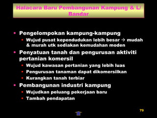 Halacara Baru Pembangunan Kampung & L/Bandar Pengelompokan kampung-kampung Wujud pusat kependudukan lebih besar    mudah & murah utk sediakan kemudahan moden Penyatuan tanah dan pengurusan aktiviti pertanian komersil Wujud kawasan pertanian yang lebih luas Pengurusan tanaman dapat dikomersilkan Kurangkan tanah terbiar Pembangunan industri kampung Wujudkan peluang pekerjaan baru Tambah pendapatan 