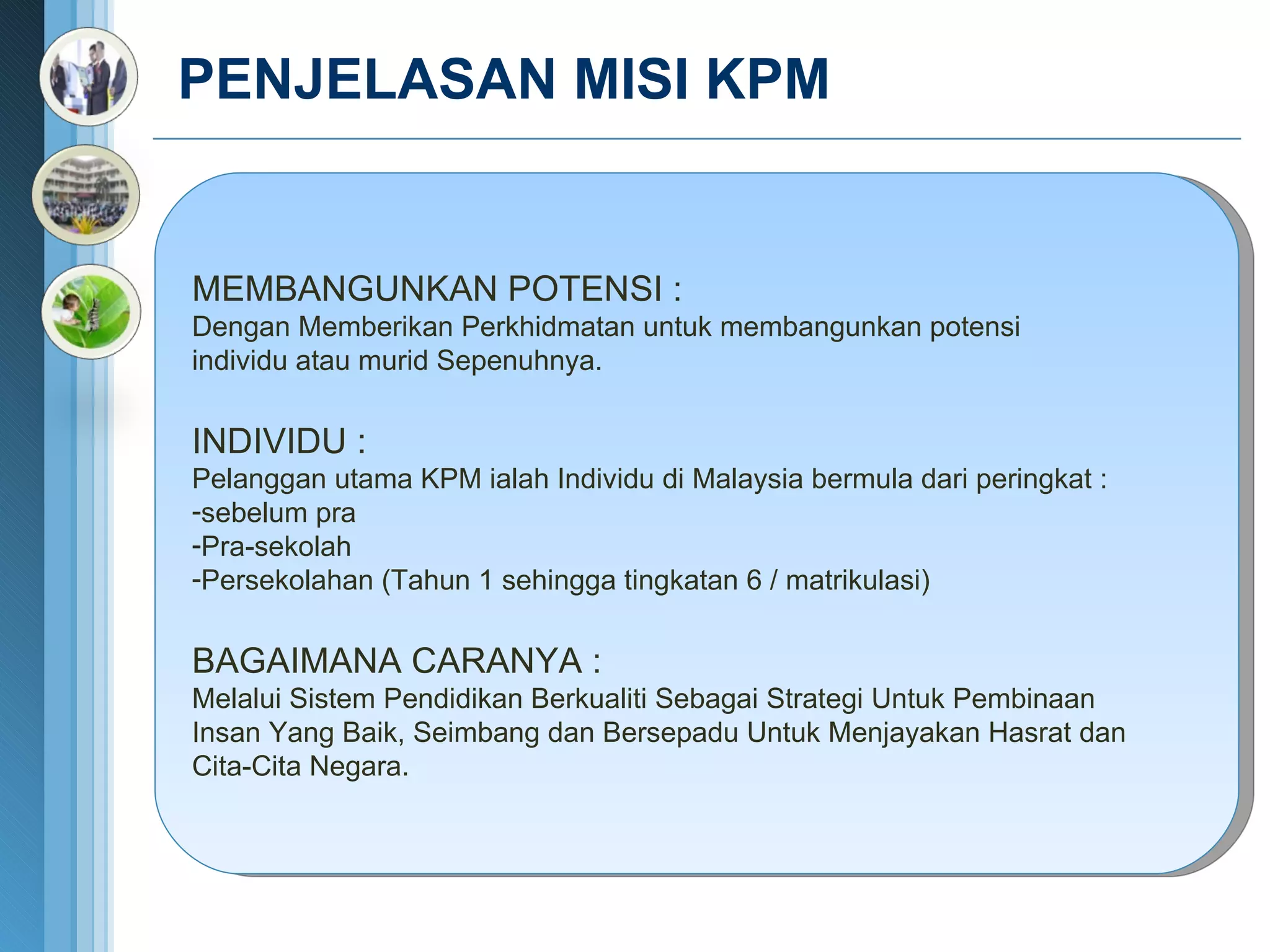 PENJELASAN MISI KPM  MEMBANGUNKAN POTENSI : Dengan Memberikan Perkhidmatan untuk membangunkan potensi  individu atau murid Sepenuhnya. INDIVIDU :  Pelanggan utama KPM ialah Individu di Malaysia bermula dari peringkat : sebelum pra Pra-sekolah Persekolahan (Tahun 1 sehingga tingkatan 6 / matrikulasi) BAGAIMANA CARANYA : Melalui Sistem Pendidikan Berkualiti Sebagai Strategi Untuk Pembinaan Insan Yang Baik, Seimbang dan Bersepadu Untuk Menjayakan Hasrat  dan Cita-Cita Negara. 