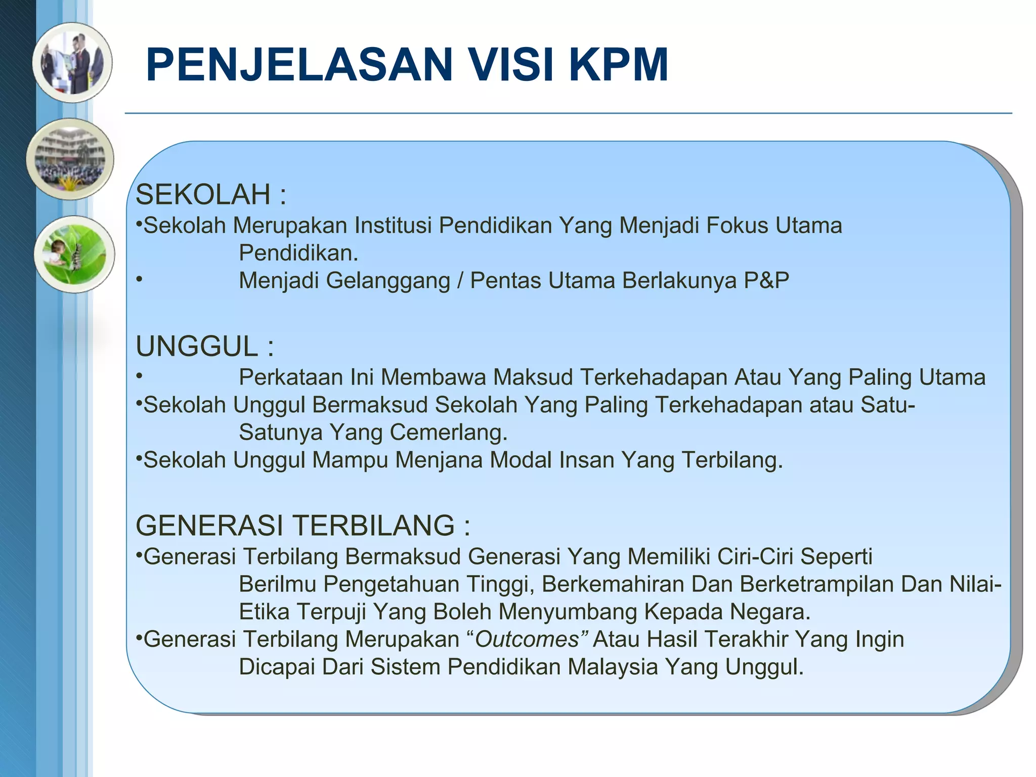 PENJELASAN VISI KPM  SEKOLAH : Sekolah Merupakan Institusi Pendidikan Yang Menjadi Fokus Utama  Pendidikan. Menjadi Gelanggang / Pentas Utama Berlakunya P&P UNGGUL :  Perkataan Ini Membawa Maksud Terkehadapan Atau Yang Paling Utama Sekolah Unggul Bermaksud Sekolah Yang Paling Terkehadapan atau Satu- Satunya Yang Cemerlang. Sekolah Unggul Mampu Menjana Modal Insan Yang Terbilang. GENERASI TERBILANG : Generasi Terbilang Bermaksud Generasi Yang Memiliki Ciri-Ciri Seperti Berilmu Pengetahuan Tinggi, Berkemahiran Dan Berketrampilan Dan Nilai- Etika Terpuji Yang Boleh Menyumbang Kepada Negara. Generasi Terbilang Merupakan “ Outcomes”  Atau Hasil Terakhir Yang Ingin Dicapai Dari Sistem Pendidikan Malaysia Yang Unggul . 