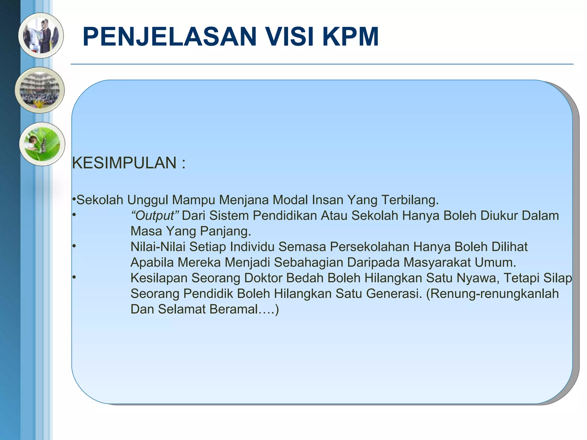 PENJELASAN VISI KPM  KESIMPULAN : Sekolah Unggul Mampu Menjana Modal Insan Yang Terbilang. “ Output”  Dari Sistem Pendidikan Atau Sekolah Hanya Boleh Diukur Dalam  Masa Yang Panjang. Nilai-Nilai Setiap Individu Semasa Persekolahan Hanya Boleh Dilihat  Apabila Mereka Menjadi Sebahagian Daripada Masyarakat Umum. Kesilapan Seorang Doktor Bedah Boleh Hilangkan Satu Nyawa, Tetapi Silap Seorang Pendidik Boleh Hilangkan Satu Generasi. (Renung-renungkanlah Dan Selamat Beramal….) 