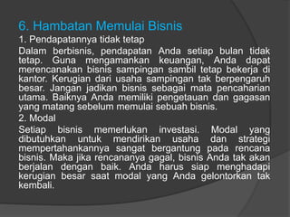 6. Hambatan Memulai Bisnis
1. Pendapatannya tidak tetap
Dalam berbisnis, pendapatan Anda setiap bulan tidak
tetap. Guna mengamankan keuangan, Anda dapat
merencanakan bisnis sampingan sambil tetap bekerja di
kantor. Kerugian dari usaha sampingan tak berpengaruh
besar. Jangan jadikan bisnis sebagai mata pencaharian
utama. Baiknya Anda memiliki pengetauan dan gagasan
yang matang sebelum memulai sebuah bisnis.
2. Modal
Setiap bisnis memerlukan investasi. Modal yang
dibutuhkan untuk mendirikan usaha dan strategi
mempertahankannya sangat bergantung pada rencana
bisnis. Maka jika rencananya gagal, bisnis Anda tak akan
berjalan dengan baik. Anda harus siap menghadapi
kerugian besar saat modal yang Anda gelontorkan tak
kembali.
 