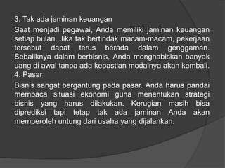 3. Tak ada jaminan keuangan
Saat menjadi pegawai, Anda memiliki jaminan keuangan
setiap bulan. Jika tak bertindak macam-macam, pekerjaan
tersebut dapat terus berada dalam genggaman.
Sebaliknya dalam berbisnis, Anda menghabiskan banyak
uang di awal tanpa ada kepastian modalnya akan kembali.
4. Pasar
Bisnis sangat bergantung pada pasar. Anda harus pandai
membaca situasi ekonomi guna menentukan strategi
bisnis yang harus dilakukan. Kerugian masih bisa
diprediksi tapi tetap tak ada jaminan Anda akan
memperoleh untung dari usaha yang dijalankan.
 