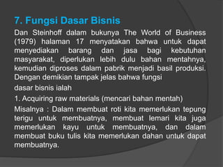 7. Fungsi Dasar Bisnis
Dan Steinhoff dalam bukunya The World of Business
(1979) halaman 17 menyatakan bahwa untuk dapat
menyediakan barang dan jasa bagi kebutuhan
masyarakat, diperlukan lebih dulu bahan mentahnya,
kemudian diproses dalam pabrik menjadi basil produksi.
Dengan demikian tampak jelas bahwa fungsi
dasar bisnis ialah
1. Acquiring raw materials (mencari bahan mentah)
Misalnya : Dalam membuat roti kita memerlukan tepung
terigu untuk membuatnya, membuat lemari kita juga
memerlukan kayu untuk membuatnya, dan dalam
membuat buku tulis kita memerlukan dahan untuk dapat
membuatnya.
 