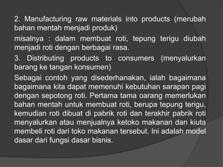 2. Manufacturing raw materials into products (merubah
bahan mentah menjadi produk)
misalnya : dalam membuat roti, tepung terigu diubah
menjadi roti dengan berbagai rasa.
3. Distributing products to consumers (menyalurkan
barang ke tangan konsumen)
Sebagai contoh yang disederhanakan, ialah bagaimana
bagaimana kita dapat memenuhi kebutuhan sarapan pagi
dengan sepotong roti. Pertama tama oarang memerlukan
bahan mentah untuk membuat roti, berupa tepung terigu,
kemudian roti dibuat di pabrik roti dan terakhir pabrik roti
menyalurkan atau menjualnya ketoko makanan dan kiuta
membeli roti dari toko makanan tersebut. Ini adalah model
dasar dari fungsi dasar bisnis.
 