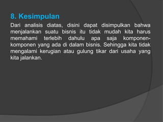 8. Kesimpulan
Dari analisis diatas, disini dapat disimpulkan bahwa
menjalankan suatu bisnis itu tidak mudah kita harus
memahami terlebih dahulu apa saja komponen-
komponen yang ada di dalam bisnis. Sehingga kita tidak
mengalami kerugian atau gulung tikar dari usaha yang
kita jalankan.
 