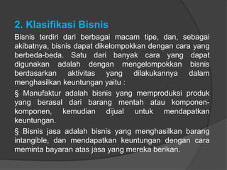 2. Klasifikasi Bisnis
Bisnis terdiri dari berbagai macam tipe, dan, sebagai
akibatnya, bisnis dapat dikelompokkan dengan cara yang
berbeda-beda. Satu dari banyak cara yang dapat
digunakan adalah dengan mengelompokkan bisnis
berdasarkan aktivitas yang dilakukannya dalam
menghasilkan keuntungan yaitu :
§ Manufaktur adalah bisnis yang memproduksi produk
yang berasal dari barang mentah atau komponen-
komponen, kemudian dijual untuk mendapatkan
keuntungan.
§ Bisnis jasa adalah bisnis yang menghasilkan barang
intangible, dan mendapatkan keuntungan dengan cara
meminta bayaran atas jasa yang mereka berikan.
 