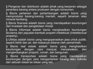 § Pengecer dan distributor adalah pihak yang berperan sebagai
perantara barang antara produsen dengan konsumen.
§ Bisnis pertanian dan pertambangan adalah bisnis yang
memproduksi barang-barang mentah, seperti tanaman atau
mineral tambang.
§ Bisnis finansial adalah bisnis yang mendapatkan keuntungan
dari investasi dan pengelolaan modal.
§ Bisnis informasi adalah bisnis menghasilkan keuntungan
terutama dari pejualan-kembali properti intelektual (intelellectual
property).
§ Utilitas adalah bisnis yang mengoperasikan jasa untuk publik,
seperti listrik dan air, dan biasanya didanai oleh pemerintah.
§ Bisnis real estate adalah bisnis yang menghasilkan
keuntungan dengan cara menjual, menyewakan, dan
mengembangkan properti, rumah, dan bangunan.
§ Bisnis transportasi adalah bisnis yang mendapatkan
keuntungan dengan cara mengantarkan barang atau individu
dari sebuah lokasi ke lokasi yang lain.
 