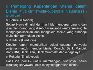 3. Pemegang Kepentingan Utama dalam
Bisnis (FIVE KEY STAKEHOLDERS IN A BUSINESS )
terdiri dari:
a. Pemilik (Owners)
Setiap bisnis dimulai dari hasil ide mengenai barang dan
jasa oleh orang yang disebut wirausaha (entrepreneur). Ia
mengorganisasikan dan mengelola resiko yang dihadapi
mulai dari permulaan bisnis.
b. Kreditur (Creditors):
Kreditur dapat memberikan solusi sebagai penyedia
pinjaman untuk memulai bisnis. Contoh: Bank Mandiri,
Bank BNI, Bank BCA, Bank Muamalat dansebagainya.
c. Pekerja (Employees):
Hasil ide pemilik untuk membangun bisnisnya, harus
didukung karyawan untuk menyelenggarakan bisnis.
 
