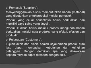d. Pemasok (Suppliers):
Menyelenggarakan bisnis membutuhkan bahan (material)
yang dibutuhkan untukproduksi melalui pemasok.
Produk yang dijual hendaknya harus berkualitas dan
memiliki daya saing yang tinggi .
Produk kualitas harus melalui proses mengubah bahan
berkualitas melalui cara produksi yang efektif, efesien dan
produktif .
e. Pelanggan (Customers):
Tujuan akhir dari bisnis adalah sejauhmana produk atau
jasa dapat memuaskan kebutuhan dan keinginan
pelanggan. Dengan demikian apa yang ditawarkan
kepada mereka dapat direspon dengan baik.
 
