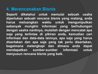 4. Merencanakan Bisnis
Seperti diketahui untuk memulai sebuah usaha
diperlukan sebuah rencana bisnis yang matang, anda
harus meluangkan waktu untuk mengumpulkan
sebanyak mungkin informasi yang berhubungan
dengan usaha nantinya, mulailah dengan mencatat apa
saja yang terlintas di pikiran anda, kemudian cari
informasi dan data-data lainnya, apa saja yang harus
disertakan dan apa saja yang tak perlu disertakan,
bagaimana melengkapi dan dimana anda dapat
mendapatkan sumber-sumber informasi untuk
menyusun rencana bisnis yang baik.
 