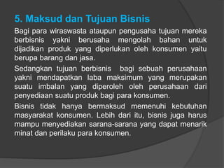 5. Maksud dan Tujuan Bisnis
Bagi para wiraswasta ataupun pengusaha tujuan mereka
berbisnis yakni berusaha mengolah bahan untuk
dijadikan produk yang diperlukan oleh konsumen yaitu
berupa barang dan jasa.
Sedangkan tujuan berbisnis bagi sebuah perusahaan
yakni mendapatkan laba maksimum yang merupakan
suatu imbalan yang diperoleh oleh perusahaan dari
penyediaan suatu produk bagi para konsumen.
Bisnis tidak hanya bermaksud memenuhi kebutuhan
masyarakat konsumen. Lebih dari itu, bisnis juga harus
mampu menyediakan sarana-sarana yang dapat menarik
minat dan perilaku para konsumen.
 