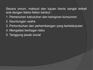 Secara umum, maksud dan tujuan bisnis sangat terkait
erat dengan faktor-faktor berikut :
1. Pemenuhan kebutuhan dan keinginan konsumen
2. Keuntungan usaha
3. Pertumbuhan dan perkembangan yang berkelanjutan
4. Mengatasi berbagai risiko
5. Tanggung jawab social
 