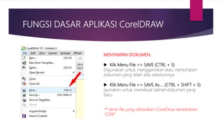 FUNGSI DASAR APLIKASI CorelDRAW
MENYIMPAN DOKUMEN.
 Klik Menu File >> SAVE (CTRL + S)
Digunakan untuk menggantikan atau menyimpan
dokumen yang telah ada sebelumnya
 Klik Menu File >> SAVE As…. (CTRL + SHIFT + S)
igunakan untuk membuat salinan dokumen yang
baru.
** Jenis file yang dihasilkan CorelDraw berekstensi
“CDR”
 