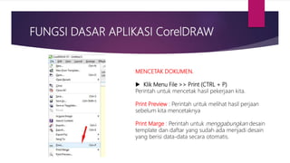 FUNGSI DASAR APLIKASI CorelDRAW
MENCETAK DOKUMEN.
 Klik Menu File >> Print (CTRL + P)
Perintah untuk mencetak hasil pekerjaan kita.
Print Preview : Perintah untuk melihat hasil perjaan
sebelum kita mencetaknya
Print Marge : Perintah untuk menggabungkan desain
template dan daftar yang sudah ada menjadi desain
yang berisi data-data secara otomatis.
 