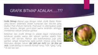 GRAFIK BITMAP ADALAH……???
Grafik Bitmap dikenal juga dengan istilah Grafik Raster. Raster
yang berarti sederhana adalah kumpulan dari titik-titik yang
disebut Pixel (Picture Element). Pixel-pixel ini ditempatkan pada
lokasi tertentu dengan point-point warna tersendiri sehingga
membentuk sebuah tampilan gambar.
Kelebihan dari Grafik Bitmap ini adalah dapat menghasilkan
kehalusan gradasi warna dari sebuah gambar seperti foto,
lukisan, dan lain-lain. Namun ada kelemahannya juga yaitu
gambar sangat bergantung pada jumlah resolusi yang biasa
ditemukan dengan satuan dpi (dot per inch) dan lpi (line pe
inch). Grafik Bitmap ini memiliki format *.bmp, *.GIF, *.jpeg, *.png,
*.tif, dan lain-lain
 