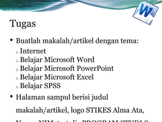 Tugas
• Buatlah makalah/artikel dengan tema:
o Internet
o Belajar Microsoft Word
o Belajar Microsoft PowerPoint
o Belajar Microsoft Excel
o Belajar SPSS
• Halaman sampul berisi judul
makalah/artikel, logo STIKES Alma Ata,
 