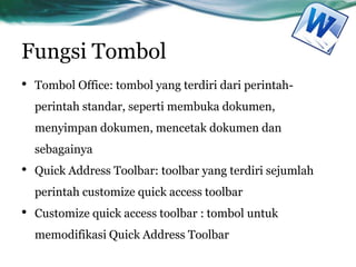 Fungsi Tombol
• Tombol Office: tombol yang terdiri dari perintah-
perintah standar, seperti membuka dokumen,
menyimpan dokumen, mencetak dokumen dan
sebagainya
• Quick Address Toolbar: toolbar yang terdiri sejumlah
perintah customize quick access toolbar
• Customize quick access toolbar : tombol untuk
memodifikasi Quick Address Toolbar
 