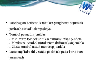 • Tab: bagian berbentuk tabulasi yang berisi sejumlah
perintah sesuai kelompoknya
• Tombol pengatur jendela :
o Minimize: tombol untuk meminimumkan jendela
o Maximize: tombol untuk memaksimumkan jendela
o Close: tombol untuk menutup jendela
• Lambang Tab: ciri / tanda posisi tab pada baris atau
paragraph
 