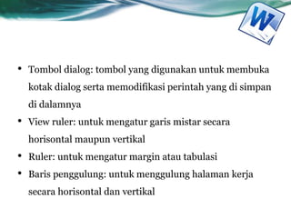 • Tombol dialog: tombol yang digunakan untuk membuka
kotak dialog serta memodifikasi perintah yang di simpan
di dalamnya
• View ruler: untuk mengatur garis mistar secara
horisontal maupun vertikal
• Ruler: untuk mengatur margin atau tabulasi
• Baris penggulung: untuk menggulung halaman kerja
secara horisontal dan vertikal
 