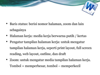 • Baris status: berisi nomor halaman, zoom dan lain
sebagainya
• Halaman kerja: media kerja berwarna putih / kertas
• Pengatur tampilan halaman kerja: untuk mengatur
tampilan halaman kerja, seperti print layout, full screen
reading, web layout, outline, dan draft
• Zoom: untuk mengatur media tampilan halaman kerja.
Tombol + memperbesar, tombol – memperkecil
 
