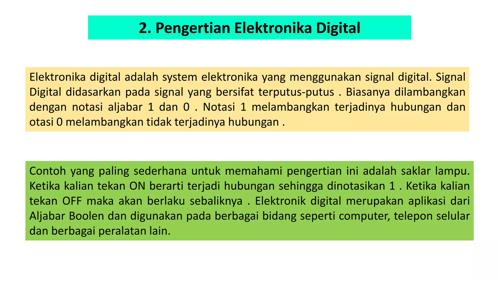 2. Pengertian Elektronika Digital
Elektronika digital adalah system elektronika yang menggunakan signal digital. Signal
Digital didasarkan pada signal yang bersifat terputus-putus . Biasanya dilambangkan
dengan notasi aljabar 1 dan 0 . Notasi 1 melambangkan terjadinya hubungan dan
otasi 0 melambangkan tidak terjadinya hubungan .
Contoh yang paling sederhana untuk memahami pengertian ini adalah saklar lampu.
Ketika kalian tekan ON berarti terjadi hubungan sehingga dinotasikan 1 . Ketika kalian
tekan OFF maka akan berlaku sebaliknya . Elektronik digital merupakan aplikasi dari
Aljabar Boolen dan digunakan pada berbagai bidang seperti computer, telepon selular
dan berbagai peralatan lain.
 