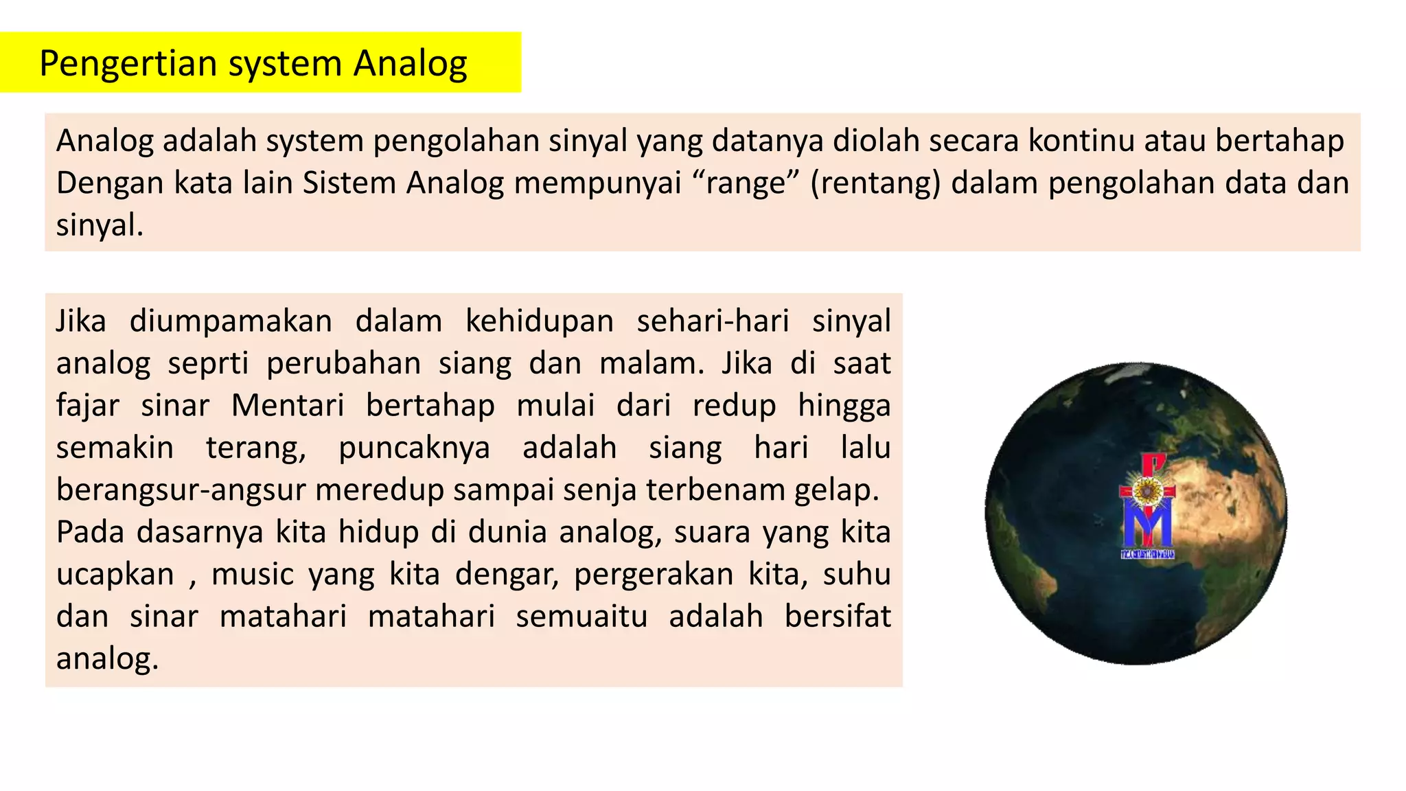 Pengertian system Analog
Analog adalah system pengolahan sinyal yang datanya diolah secara kontinu atau bertahap
Dengan kata lain Sistem Analog mempunyai “range” (rentang) dalam pengolahan data dan
sinyal.
Jika diumpamakan dalam kehidupan sehari-hari sinyal
analog seprti perubahan siang dan malam. Jika di saat
fajar sinar Mentari bertahap mulai dari redup hingga
semakin terang, puncaknya adalah siang hari lalu
berangsur-angsur meredup sampai senja terbenam gelap.
Pada dasarnya kita hidup di dunia analog, suara yang kita
ucapkan , music yang kita dengar, pergerakan kita, suhu
dan sinar matahari matahari semuaitu adalah bersifat
analog.
 
