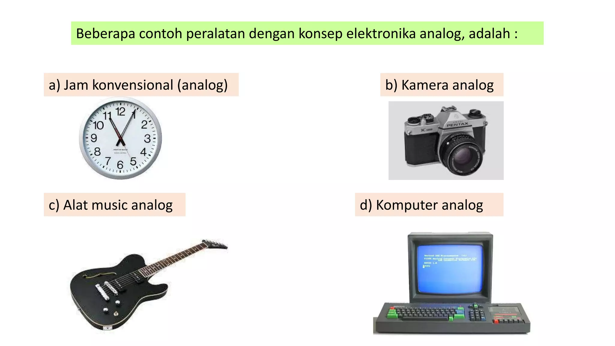 Beberapa contoh peralatan dengan konsep elektronika analog, adalah :
a) Jam konvensional (analog) b) Kamera analog
c) Alat music analog d) Komputer analog
 