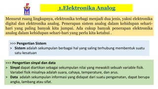 1.Elektronika Analog
Menurut ruang lingkupnya, elektronika terbagi menjadi dua jenis, yakni elektronika
digital dan elektronika analog. Penerapan sistem analog dalam kehidupan sehari-
hari yang paling banyak kita jumpai. Ada cukup banyak penerapan elektronika
analog dalam kehidupan sehari-hari yang perlu kita ketahui .
>>> Pengertian Sistem
> Sistem adalah sekumpulan berbagai hal yang saling terhubung membentuk suatu
satu kesatuan
>>> Pengertian sinyal dan data
> Sinyal dapat diartikan sebagai sekumpulan nilai yang mewakili sebuah variable fisik.
Variabel fisik misalnya adalah suara, cahaya, temperature, dan arus.
> Data adalah sekumpulan informasi yang didapat dari suatu pengamatan, dapat berupa
angka, lambang atau sifat.
 