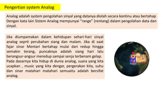 Pengertian system Analog
Analog adalah system pengolahan sinyal yang datanya diolah secara kontinu atau bertahap
Dengan kata lain Sistem Analog mempunyai “range” (rentang) dalam pengolahan data dan
sinyal.
Jika diumpamakan dalam kehidupan sehari-hari sinyal
analog seprti perubahan siang dan malam. Jika di saat
fajar sinar Mentari bertahap mulai dari redup hingga
semakin terang, puncaknya adalah siang hari lalu
berangsur-angsur meredup sampai senja terbenam gelap.
Pada dasarnya kita hidup di dunia analog, suara yang kita
ucapkan , music yang kita dengar, pergerakan kita, suhu
dan sinar matahari matahari semuaitu adalah bersifat
analog.
 