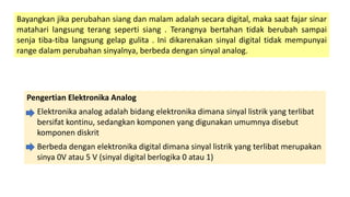 Bayangkan jika perubahan siang dan malam adalah secara digital, maka saat fajar sinar
matahari langsung terang seperti siang . Terangnya bertahan tidak berubah sampai
senja tiba-tiba langsung gelap gulita . Ini dikarenakan sinyal digital tidak mempunyai
range dalam perubahan sinyalnya, berbeda dengan sinyal analog.
Pengertian Elektronika Analog
Elektronika analog adalah bidang elektronika dimana sinyal listrik yang terlibat
bersifat kontinu, sedangkan komponen yang digunakan umumnya disebut
komponen diskrit
Berbeda dengan elektronika digital dimana sinyal listrik yang terlibat merupakan
sinya 0V atau 5 V (sinyal digital berlogika 0 atau 1)
 
