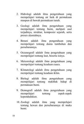 10
2. Hidrologi adalah ilmu pengetahuan yang
mempelajari tentang air baik di permukaan
maupun di bawah permukaan tanah.
3. Geologi adalah ilmu pengetahuan yang
mempelajari tentang bumi, meliputi asal
terjadinya, struktur, komposisi sejarah, serta
proses alamiahnya.
4. Botani adalah ilmu pengetahuan yang
mempelajari tentang dunia tumbuhan dan
persebarannya.
5. Oceanografi adalah ilmu pengetahuan yang
mempelajari tentang laut, beserta isinya.
6. Meteorologi adalah ilmu pengetahuan yang
mempelajari tentang keadaan cuaca.
7. Klimatologi adalah ilmu pengetahuan yang
mempelajari tentang keadaan iklim.
8. Biologi adalah ilmu pengetahuan yang
mempelajari tentang makhluk hidup di
permukaan bumi.
9. Demografi adalah ilmu pengetahuan yang
mempelajari tentang aspek-aspek
kependudukan.
10. Zoologi adalah ilmu yang mempelajari
tentang hewan dan persebarannya di muka
bumi.
 