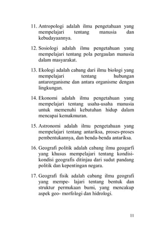 11
11. Antropologi adalah ilmu pengetahuan yang
mempelajari tentang manusia dan
kebudayaannya.
12. Sosiologi adalah ilmu pengetahuan yang
mempelajari tentang pola pergaulan manusia
dalam masyarakat.
13. Ekologi adalah cabang dari ilmu biologi yang
mempelajari tentang hubungan
antarorganisme dan antara organisme dengan
lingkungan.
14. Ekonomi adalah ilmu pengetahuan yang
mempelajari tentang usaha-usaha manusia
untuk memenuhi kebutuhan hidup dalam
mencapai kemakmuran.
15. Astronomi adalah ilmu pengetahuan yang
mempelajari tentang antariksa, proses-proses
pembentukannya, dan benda-benda antariksa.
16. Geografi politik adalah cabang ilmu geogarfi
yang khusus mempelajari tentang kondisi-
kondisi geografis ditinjau dari sudut pandang
politik dan kepentingan negara.
17. Geografi fisik adalah cabang ilmu geografi
yang mempe- lajari tentang bentuk dan
struktur permukaan bumi, yang mencakup
aspek geo- morfologi dan hidrologi.
 