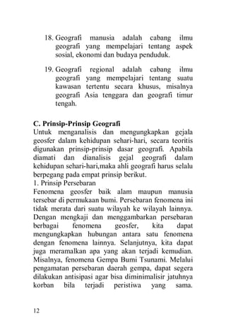 12
18. Geografi manusia adalah cabang ilmu
geografi yang mempelajari tentang aspek
sosial, ekonomi dan budaya penduduk.
19. Geografi regional adalah cabang ilmu
geografi yang mempelajari tentang suatu
kawasan tertentu secara khusus, misalnya
geografi Asia tenggara dan geografi timur
tengah.
C. Prinsip-Prinsip Geografi
Untuk menganalisis dan mengungkapkan gejala
geosfer dalam kehidupan sehari-hari, secara teoritis
digunakan prinsip-prinsip dasar geografi. Apabila
diamati dan dianalisis gejal geografi dalam
kehidupan sehari-hari,maka ahli geografi harus selalu
berpegang pada empat prinsip berikut.
1. Prinsip Persebaran
Fenomena geosfer baik alam maupun manusia
tersebar di permukaan bumi. Persebaran fenomena ini
tidak merata dari suatu wilayah ke wilayah lainnya.
Dengan mengkaji dan menggambarkan persebaran
berbagai fenomena geosfer, kita dapat
mengungkapkan hubungan antara satu fenomena
dengan fenomena lainnya. Selanjutnya, kita dapat
juga meramalkan apa yang akan terjadi kemudian.
Misalnya, fenomena Gempa Bumi Tsunami. Melalui
pengamatan persebaran daerah gempa, dapat segera
dilakukan antisipasi agar bisa diminimalisir jatuhnya
korban bila terjadi peristiwa yang sama.
 