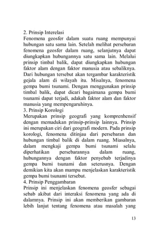 13
2. Prinsip Interelasi
Fenomena geosfer dalam suatu ruang mempunyai
hubungan satu sama lain. Setelah melihat persebaran
fenomena geosfer dalam ruang, selanjutnya dapat
diungkapkan hubungannya satu sama lain. Melalui
prinsip timbal balik, dapat diungkapkan hubungan
faktor alam dengan faktor manusia atau sebaliknya.
Dari hubungan tersebut akan tergambar karakteristik
gejala alam di wilayah itu. Misalnya, fenomena
gempa bumi tsunami. Dengan menggunakan prinsip
timbal balik, dapat dicari bagaimana gempa bumi
tsunami dapat terjadi, adakah faktor alam dan faktor
manusia yang mempengaruhinya.
3. Prinsip Korologi
Merupakan prinsip geografi yang komprenhensif
dengan memadukan prinsip-prinsip lainnya. Prinsip
ini merupakan ciri dari geografi modern. Pada prinsip
korologi, fenomena ditinjau dari persebaran dan
hubungan timbal balik di dalam ruang. Miasalnya,
dalam mengkaji gempa bumi tsunami selalu
diperhatikan persebarannya dalam ruang,
hubungannya dengan faktor penyebab terjadinya
gempa bumi tsunami dan seterusnya. Dengan
demikian kita akan mampu menjelaskan karakteristik
gempa bumi tsunami tersebut.
4. Prinsip Penggambaran
Prinsip ini menjelaskan fenomena geosfer sebagai
sebab akibat dari interaksi fenomena yang ada di
dalamnya. Prinsip ini akan memberikan gambaran
lebih lanjut tentang fenomena atau masalah yang
 