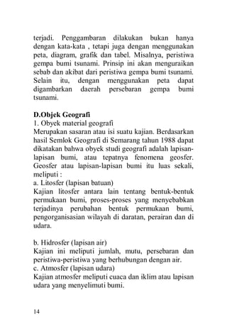 14
terjadi. Penggambaran dilakukan bukan hanya
dengan kata-kata , tetapi juga dengan menggunakan
peta, diagram, grafik dan tabel. Misalnya, peristiwa
gempa bumi tsunami. Prinsip ini akan menguraikan
sebab dan akibat dari peristiwa gempa bumi tsunami.
Selain itu, dengan menggunakan peta dapat
digambarkan daerah persebaran gempa bumi
tsunami.
D.Objek Geografi
1. Obyek material geografi
Merupakan sasaran atau isi suatu kajian. Berdasarkan
hasil Semlok Geografi di Semarang tahun 1988 dapat
dikatakan bahwa obyek studi geografi adalah lapisan-
lapisan bumi, atau tepatnya fenomena geosfer.
Geosfer atau lapisan-lapisan bumi itu luas sekali,
meliputi :
a. Litosfer (lapisan batuan)
Kajian litosfer antara lain tentang bentuk-bentuk
permukaan bumi, proses-proses yang menyebabkan
terjadinya perubahan bentuk permukaan bumi,
pengorganisasian wilayah di daratan, perairan dan di
udara.
b. Hidrosfer (lapisan air)
Kajian ini meliputi jumlah, mutu, persebaran dan
peristiwa-peristiwa yang berhubungan dengan air.
c. Atmosfer (lapisan udara)
Kajian atmosfer meliputi cuaca dan iklim atau lapisan
udara yang menyelimuti bumi.
 