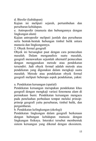 15
d. Biosfer (kahidupan)
Kajian ini meliputi sejarah, pertumbuhan dan
persebaran kehidupan.
e. Antroposfer (manusia dan hubungannya dengan
lingkungan alam)
Kajian antroposfer meliputi jumlah dan persebaran
serta bentuk-bentuk hubungan timbal balik antara
manusia dan lingkungannya.
2. Obyek formal geografi
Obyek ini bersangkut paut dengan cara pemecahan
masalah. Dalam menganalisis suatu masalah,
geografi menawarkan sejumlah alternatif pemecahan
dengan menggunakan metode atau pendekatan
tersendiri. Jadi obyek formal adalah metode atau
pendekatan yang digunakan dalam mengkaji suatu
masalah. Metode atau pendekatan obyek formal
geografi meliputi beberapa aspek pendekatan, yakni:
a. Pendekatan keruangan (spatial)
Pendekatan keruangan merupakan pendekatan khas
geografi dengan mengkaji variasi fenomena alam di
permukaan bumi. Pendekatan keruangan mengacu
pada penelaahan perbedaan tempat melalui prinsip-
prinsip geografi yaitu persebaran, timbal balik, dan
pergambaran.
b. Pendekatan kelingkungan (ekologi)
Pendekatan lingkungan dalam geografi berkenaan
dengan hubungan kehidupan manusia dengan
lingkungan fisiknya. Interaksi tersebut membentuk
sistem keruangan yang dikenal dengan ekosistem.
 