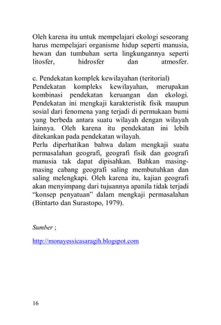 16
Oleh karena itu untuk mempelajari ekologi seseorang
harus mempelajari organisme hidup seperti manusia,
hewan dan tumbuhan serta lingkungannya seperti
litosfer, hidrosfer dan atmosfer.
c. Pendekatan komplek kewilayahan (teritorial)
Pendekatan kompleks kewilayahan, merupakan
kombinasi pendekatan keruangan dan ekologi.
Pendekatan ini mengkaji karakteristik fisik maupun
sosial dari fenomena yang terjadi di permukaan bumi
yang berbeda antara suatu wilayah dengan wilayah
lainnya. Oleh karena itu pendekatan ini lebih
ditekankan pada pendekatan wilayah.
Perlu diperhatikan bahwa dalam mengkaji suatu
permasalahan geografi, geografi fisik dan geografi
manusia tak dapat dipisahkan. Bahkan masing-
masing cabang geografi saling membutuhkan dan
saling melengkapi. Oleh karena itu, kajian geografi
akan menyimpang dari tujuannya apanila tidak terjadi
“konsep penyatuan” dalam mengkaji permasalahan
(Bintarto dan Surastopo, 1979).
Sumber ;
http://monayessicasaragih.blogspot.com
 