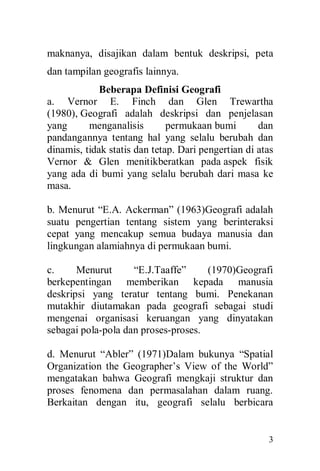 3
maknanya, disajikan dalam bentuk deskripsi, peta
dan tampilan geografis lainnya.
Beberapa Definisi Geografi
a. Vernor E. Finch dan Glen Trewartha
(1980), Geografi adalah deskripsi dan penjelasan
yang menganalisis permukaan bumi dan
pandangannya tentang hal yang selalu berubah dan
dinamis, tidak statis dan tetap. Dari pengertian di atas
Vernor & Glen menitikberatkan pada aspek fisik
yang ada di bumi yang selalu berubah dari masa ke
masa.
b. Menurut “E.A. Ackerman” (1963)Geografi adalah
suatu pengertian tentang sistem yang berinteraksi
cepat yang mencakup semua budaya manusia dan
lingkungan alamiahnya di permukaan bumi.
c. Menurut “E.J.Taaffe” (1970)Geografi
berkepentingan memberikan kepada manusia
deskripsi yang teratur tentang bumi. Penekanan
mutakhir diutamakan pada geografi sebagai studi
mengenai organisasi keruangan yang dinyatakan
sebagai pola-pola dan proses-proses.
d. Menurut “Abler” (1971)Dalam bukunya “Spatial
Organization the Geographer’s View of the World”
mengatakan bahwa Geografi mengkaji struktur dan
proses fenomena dan permasalahan dalam ruang.
Berkaitan dengan itu, geografi selalu berbicara
 