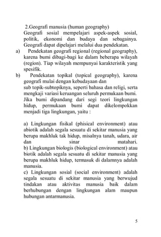 5
2.Geografi manusia (human geography)
Geografi sosial mempelajari aspek-aspek sosial,
politik, ekonomi dan budaya dan sebagainya.
Geografi dapat dipelajari melalui dua pendekatan.
a) Pendekatan geografi regional (regional geography),
karena bumi dibagi-bagi ke dalam beberapa wilayah
(region). Tiap wilayah mempunyai karakteristik yang
spesifik.
b) Pendekatan topikal (topical geography), karena
geografi mulai dengan kebudayaan dan
sub topik-subtopiknya, seperti bahasa dan religi, serta
mengkaji variasi keruangan seluruh permukaan bumi.
Jika bumi dipandang dari segi teori lingkungan
hidup, permukaan bumi dapat dikelompokkan
menjadi tiga lingkungan, yaitu :
a) Lingkungan fisikal (phisical environment) atau
abiotik adalah segala sesuatu di sekitar manusia yang
berupa makhluk tak hidup, misalnya tanah, udara, air
dan sinar matahari.
b) Lingkungan biologis (biological environment) atau
biotik adalah segala sesuatu di sekitar manusia yang
berupa makhluk hidup, termasuk di dalamnya adalah
manusia.
c) Lingkungan sosial (social environment) adalah
segala sesuatu di sekitar manusia yang berwujud
tindakan atau aktivitas manusia baik dalam
berhubungan dengan lingkungan alam maupun
hubungan antarmanusia.
 