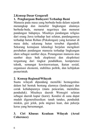 6
2.Konsep Dasar Geogarafi
1. Penghargaan Budayawi Terhadap Bumi
Manusia pada masa yang berbeda-beda dalam sejarah
menangkap dan menafsir lingkungan alamnya
berbeda-beda, menurut negerinya dan menurut
pandangan hidupnya. Misalnya pandangan religius
dari orang Jawa terhadap laut selatan, pandangannya
terhadap hutan Roban (Pekalongan) yang keramat di
masa dulu; sekarang hutan tersebut digunduli.
Sekarang kemajuan teknologi berjalan mengikuti
perubahan pandangan manusia terhadap lingkungan
alam sebagai sumber daya. Penanganan manusia atas
sumber daya baik eksplorasi dan eksploitasi
tergantung dari tingkat pendidikan, kompetensi
teknik, semangat kewiraswastaan, ikatan sosial,
organisasi ekonomi, stabilitas politik, dan kebijakan
pemerintah.
2. Konsep Regional/Wilayah
Suatu wilayah dipandang memiliki homogenitas
dalam hal bentuk bentang alamnya (landscape) dan
corak kehidupannya (mata pencarian, mentalitas
penduduk). Misalnya daerah Wonogiri selatan
sebagai daerah kapur (karst). Kondisi di sana dapat
mudah digeneralisasikan: tanah tandus, penduduk
miskin, gizi jelek, pola migrasi kuat, dan pekerja
keras yang bersemangat.
3. Ciri Khusus Keadaan Wilayah (Areal
Coherence)
 