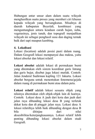 7
Hubungan antar unsur alam dalam suatu wilayah
menghasilkan suatu proses yang memberi ciri khusus
kepada wilayah yang bersangkutan. Misalnya di
daerah kabupaten Boyolali, kombinasi yang
menguntungkan antara keadaan curah hujan, suhu,
vegetasinya, jenis tanah, dan topografi menjadikan
wilayah ini sebagai penghasil susu dan daging ternak
baik dari sapi maupun kambing.
4. Lokalisasi
Lokasi (location) adalah posisi pasti dalam ruang.
Dalam Geografi lokasi mempunyai dua makna, yaitu
lokasi absolut dan lokasi relatif.
Lokasi absolut adalah lokasi di permukaan bumi
yang ditentukan oleh sistem koordinat garis lintang
dan garis bujur, disebut juga lokasi mutlak. Contoh:
Jalan Jenderal Sudirman kapling 121 Jakarta. Lokasi
absolut berguna untuk menentukan fenomena/gejala
dalam ruang di permukaan bumi atau dalam peta.
Lokasi relatif adalah lokasi sesuatu objek yang
nilainya ditentukan oleh objek-objek lain di luarnya.
Contoh: Lokasi desa A jauh dari kota dan jauh dari
jalan raya dibanding lokasi desa B yang terletak
dekat kota dan di pinggir jalan raya. Lokasi desa A
lokasi relatifnya lebih baik dibanding dengan desa B
bila ditinjau dari nilai
aksesibilitas/keterjangkauannya. Lokasi relatif lebih
penting dibanding lokasi absolut dalam studi
Geografi.
 