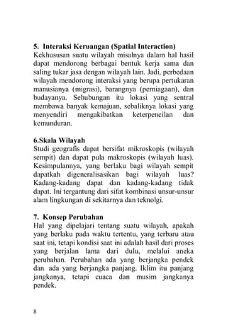 8
5. Interaksi Keruangan (Spatial Interaction)
Kekhususan suatu wilayah misalnya dalam hal hasil
dapat mendorong berbagai bentuk kerja sama dan
saling tukar jasa dengan wilayah lain. Jadi, perbedaan
wilayah mendorong interaksi yang berupa pertukaran
manusianya (migrasi), barangnya (perniagaan), dan
budayanya. Sehubungan itu lokasi yang sentral
membawa banyak kemajuan, sebaliknya lokasi yang
menyendiri mengakibatkan keterpencilan dan
kemunduran.
6.Skala Wilayah
Studi geografis dapat bersifat mikroskopis (wilayah
sempit) dan dapat pula makroskopis (wilayah luas).
Kesimpulannya, yang berlaku bagi wilayah sempit
dapatkah digeneralisasikan bagi wilayah luas?
Kadang-kadang dapat dan kadang-kadang tidak
dapat. Ini tergantung dari sifat kombinasi unsur-unsur
alam lingkungan di sekitarnya dan teknolgi.
7. Konsep Perubahan
Hal yang dipelajari tentang suatu wilayah, apakah
yang berlaku pada waktu tertentu, yang terbaru atau
saat ini, tetapi kondisi saat ini adalah hasil dari proses
yang berjalan lama dari dulu, melalui aneka
perubahan. Perubahan ada yang berjangka pendek
dan ada yang berjangka panjang. Iklim itu panjang
jangkanya, tetapi cuaca dan musim jangkanya
pendek.
 