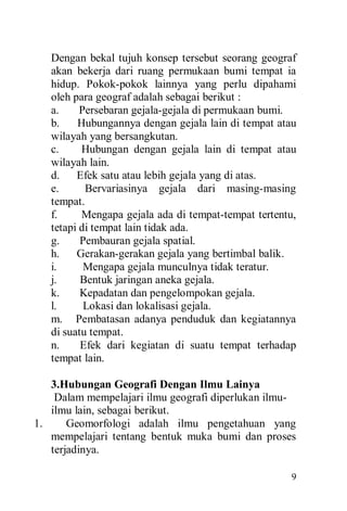 9
Dengan bekal tujuh konsep tersebut seorang geograf
akan bekerja dari ruang permukaan bumi tempat ia
hidup. Pokok-pokok lainnya yang perlu dipahami
oleh para geograf adalah sebagai berikut :
a. Persebaran gejala-gejala di permukaan bumi.
b. Hubungannya dengan gejala lain di tempat atau
wilayah yang bersangkutan.
c. Hubungan dengan gejala lain di tempat atau
wilayah lain.
d. Efek satu atau lebih gejala yang di atas.
e. Bervariasinya gejala dari masing-masing
tempat.
f. Mengapa gejala ada di tempat-tempat tertentu,
tetapi di tempat lain tidak ada.
g. Pembauran gejala spatial.
h. Gerakan-gerakan gejala yang bertimbal balik.
i. Mengapa gejala munculnya tidak teratur.
j. Bentuk jaringan aneka gejala.
k. Kepadatan dan pengelompokan gejala.
l. Lokasi dan lokalisasi gejala.
m. Pembatasan adanya penduduk dan kegiatannya
di suatu tempat.
n. Efek dari kegiatan di suatu tempat terhadap
tempat lain.
3.Hubungan Geografi Dengan Ilmu Lainya
Dalam mempelajari ilmu geografi diperlukan ilmu-
ilmu lain, sebagai berikut.
1. Geomorfologi adalah ilmu pengetahuan yang
mempelajari tentang bentuk muka bumi dan proses
terjadinya.
 