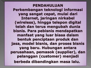 PENDAHULUANPerkembanganteknologiinformasi yang sangatcepat, mulaidari Internet, jaringannirkabel (wireless), hinggatelepon digital telahdanterusmengubahduniabisnis. Para pebisnismendapatkanmanfaat yang luarbiasadalambentukpenciptaanprodukdanjasa, model bisnis, danprosesbisnis yang baru. Hubunganantaraperusahaan, pemasok (supplier), danpelanggan (customer) menjadiberbedadibandingkanmasalalu. 