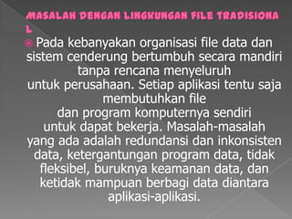 Masalah dengan lingkungan file tradisionalPadakebanyakanorganisasi file data dansistemcenderungbertumbuhsecaramandiritanparencana menyeluruhuntuk perusahaan. Setiapaplikasitentu sajamembutuhkan file dan program komputernyasendiriuntuk dapatbekerja. Masalah-masalah yang ada adalahredundansidaninkonsisten data, ketergantungan program data, tidakfleksibel, buruknyakeamanan data, danketidakmampuanberbagi data diantaraaplikasi-aplikasi.