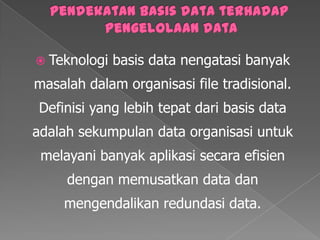 Pendekatan basis data terhadap pengelolaan dataTeknologi basis data nengatasibanyakmasalahdalamorganisasi file tradisional. Definisi yang lebihtepatdari basis data adalahsekumpulan data organisasiuntukmelayanibanyakaplikasisecaraefisiendenganmemusatkan data danmengendalikanredundasi data.