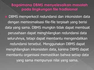 Bagaimana DBMS menyelesaikanmasalahpadalingkungan file tradisionalDBMS memperkecilredundansidaninkonsisten data denganmeminimalisasi file-file terpisah yang berisi data yang sama. DBMS mungkintidakdapatmembuatperusahaandapatmenghilangkanredundansi data seluruhnya, tetapidapatmembantumengendalikanredundansitersebut. Menggunakan DBMS dapatmenghilangkaninkonsisten data, karena DBMS dapatmembantuorganisasimemastikanbahwasetiap data yang samamempunyainilai yang sama.